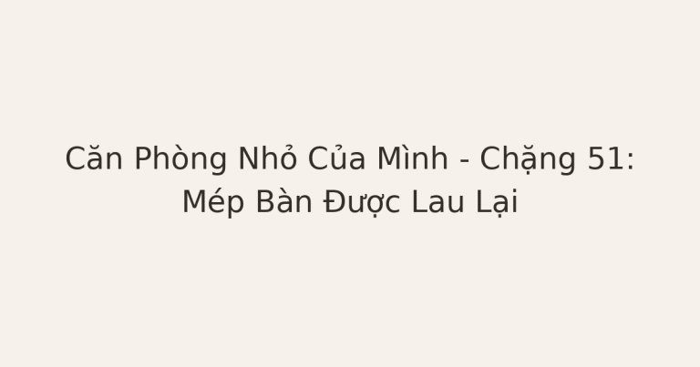 dọn phòng chữa lành mép bàn - Căn Phòng Nhỏ Của Mình – Chặng 51: Mép Bàn Được Lau Lại