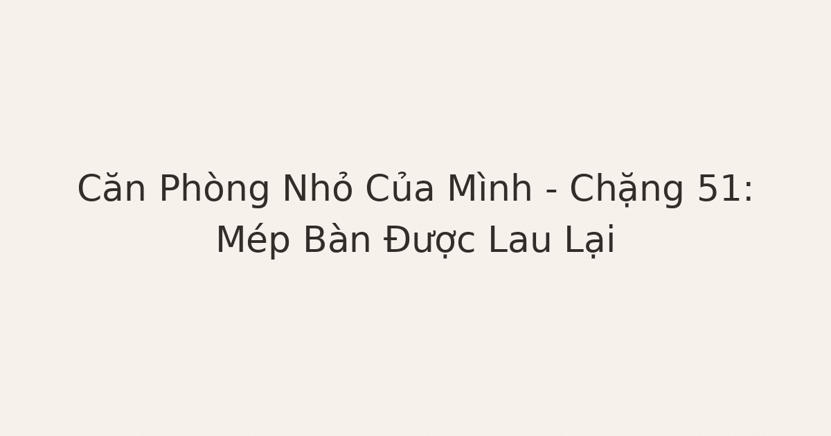 dọn phòng chữa lành mép bàn - Căn Phòng Nhỏ Của Mình – Chặng 51: Mép Bàn Được Lau Lại