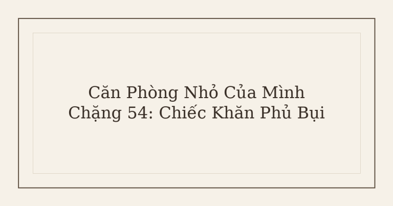 dọn phòng chữa lành chiếc khăn phủ bụi - Căn Phòng Nhỏ Của Mình – Chặng 54: Chiếc Khăn Phủ Bụi