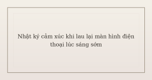 nhật ký cảm xúc khi lau lại màn hình điện thoại - Nhật ký cảm xúc khi lau lại màn hình điện thoại lúc sáng sớm