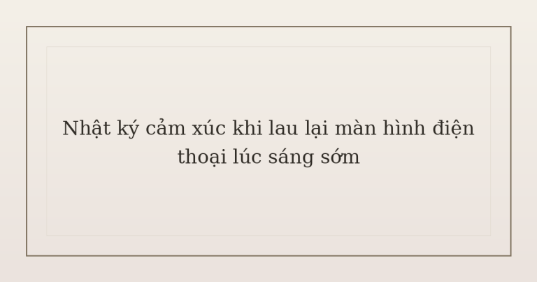 nhật ký cảm xúc khi lau lại màn hình điện thoại - Nhật ký cảm xúc khi lau lại màn hình điện thoại lúc sáng sớm