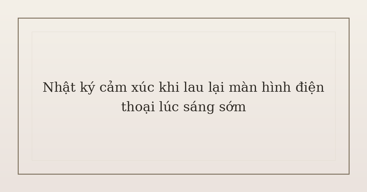 nhật ký cảm xúc khi lau lại màn hình điện thoại - Nhật ký cảm xúc khi lau lại màn hình điện thoại lúc sáng sớm