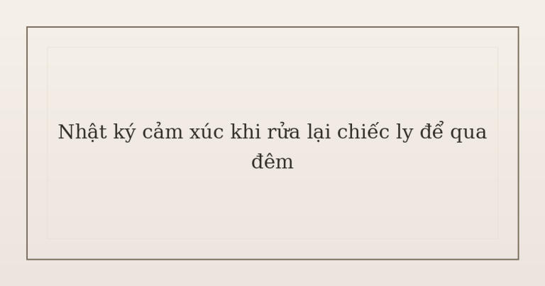 nhật ký cảm xúc khi rửa lại chiếc ly - Nhật ký cảm xúc khi rửa lại chiếc ly để qua đêm
