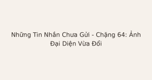 tin nhắn chưa gửi khi ảnh đại diện đổi - Những Tin Nhắn Chưa Gửi – Chặng 64: Ảnh Đại Diện Vừa Đổi