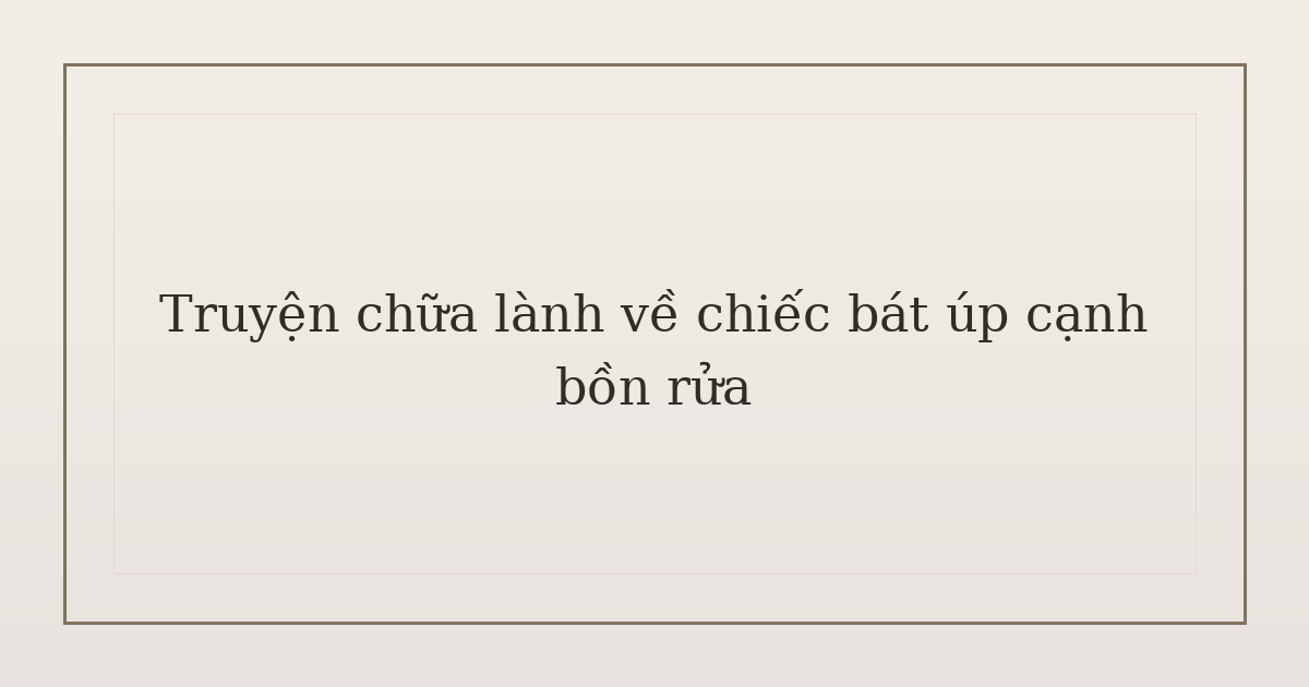 truyện chữa lành về chiếc bát - Truyện chữa lành về chiếc bát úp cạnh bồn rửa